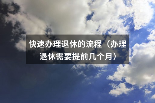 快速办理退休的流程(办理退休需要提前几个月)