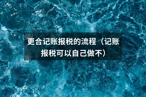 更合记账报税的流程(记账报税可以自己做不)
