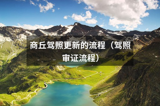 商丘驾照更新的流程(驾照审证流程)