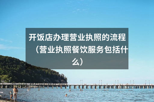 开饭店办理营业执照的流程(营业执照餐饮服务包括什么)