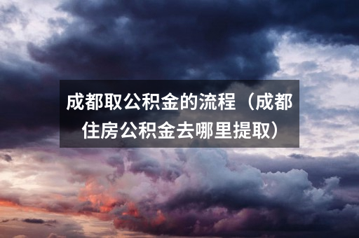 成都取公积金的流程(成都住房公积金去哪里提取)