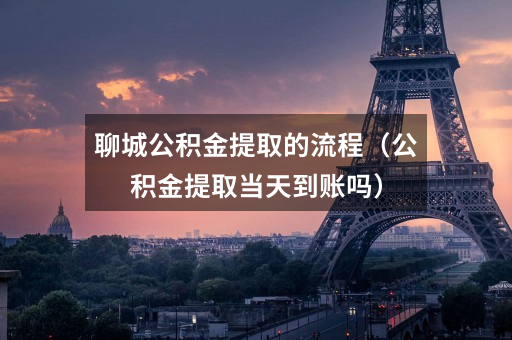 聊城公积金提取的流程(公积金提取当天到账吗)