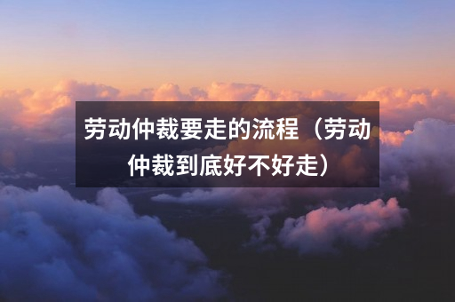 劳动仲裁要走的流程(劳动仲裁到底好不好走)