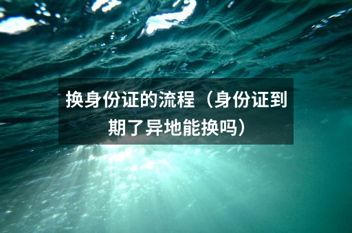 换身份证的流程(身份证到期了异地能换吗)