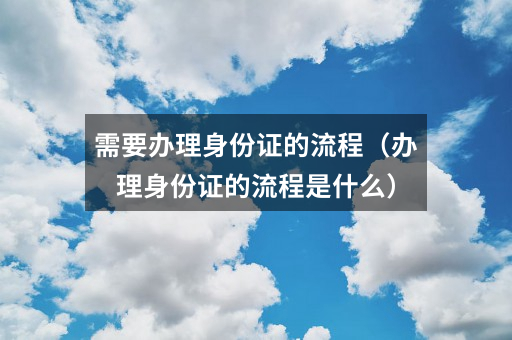 需要办理身份证的流程(办理身份证的流程是什么)