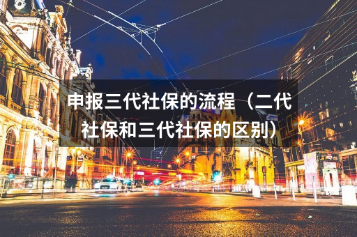 申报三代社保的流程(二代社保和三代社保的区别)