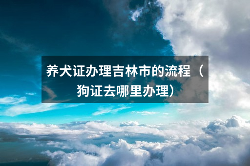 养犬证办理吉林市的流程(狗证去哪里办理)