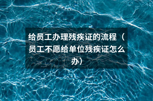 给员工办理残疾证的流程(员工不愿给单位残疾证怎么办)