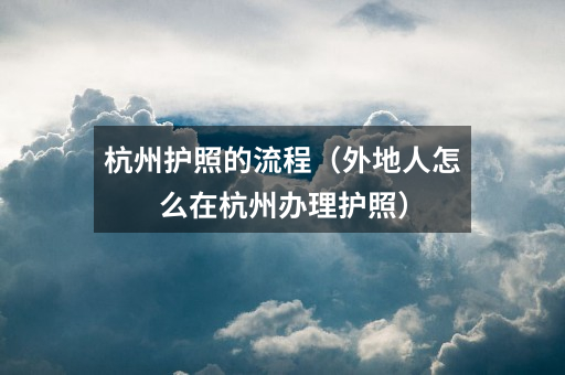 杭州护照的流程(外地人怎么在杭州办理护照)
