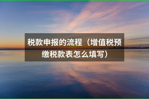 税款申报的流程(增值税预缴税款表怎么填写)