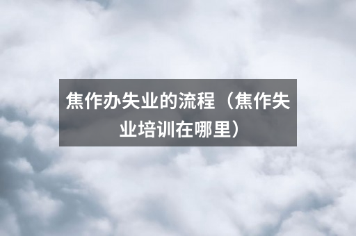 焦作办失业的流程(焦作失业培训在哪里)