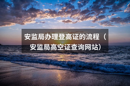 安监局办理登高证的流程(安监局高空证查询网站)