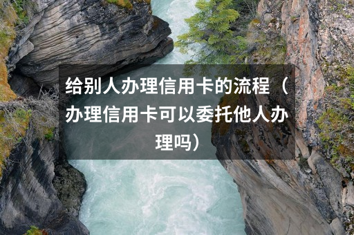 给别人办理信用卡的流程(办理信用卡可以委托他人办理吗)