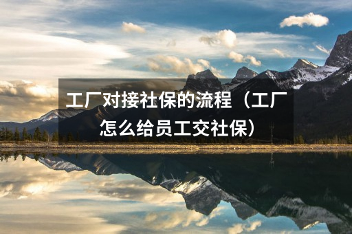 工厂对接社保的流程(工厂怎么给员工交社保)