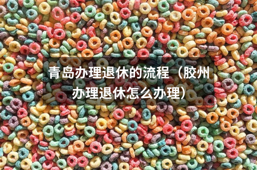 青岛办理退休的流程（胶州办理退休怎么办理）
