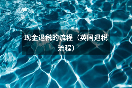 现金退税的流程（英国退税流程）