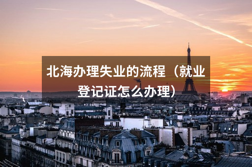 北海办理失业的流程（就业登记证怎么办理）