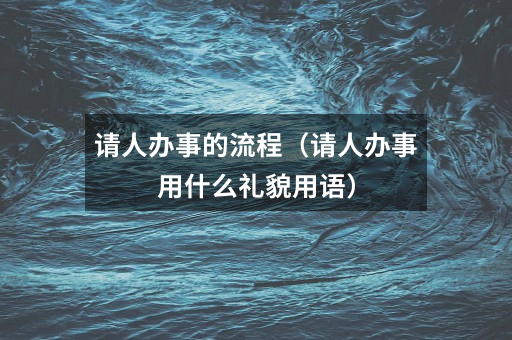 请人办事的流程（请人办事用什么礼貌用语）