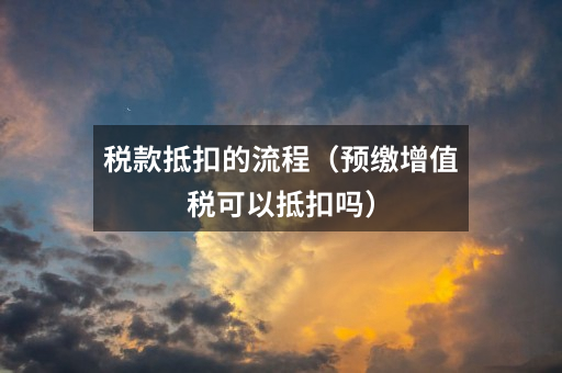 税款抵扣的流程（预缴增值税可以抵扣吗）
