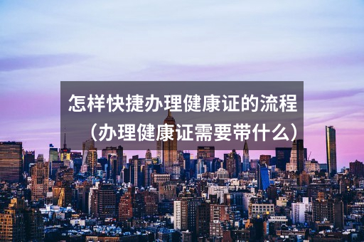 怎样快捷办理健康证的流程(办理健康证需要带什么)