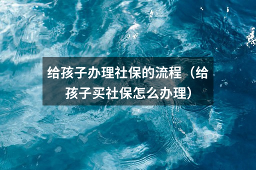 给孩子办理社保的流程(给孩子买社保怎么办理)
