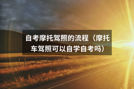 自考摩托驾照的流程(摩托车驾照可以自学自考吗)