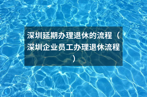 深圳延期办理退休的流程(深圳企业员工办理退休流程)