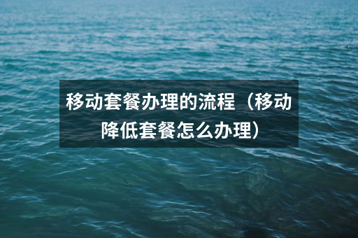移动套餐办理的流程(移动降低套餐怎么办理)