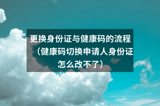 更换身份证与健康码的流程（健康码切换申请人身份证怎么改不了）