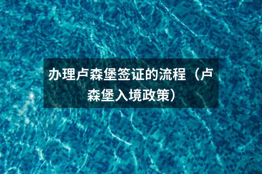 办理卢森堡签证的流程(卢森堡入境政策)