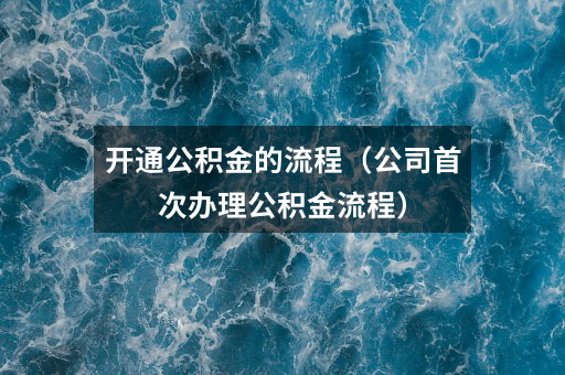 开通公积金的流程(公司首次办理公积金流程)