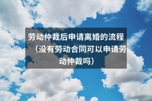 劳动仲裁后申请离婚的流程（没有劳动合同可以申请劳动仲裁吗）