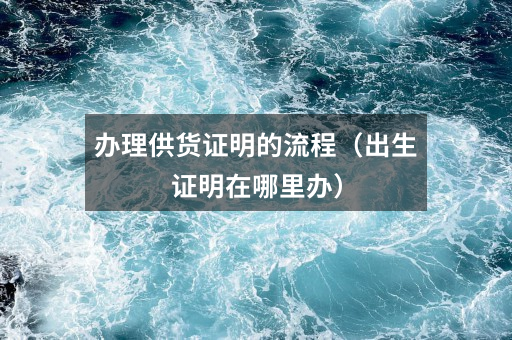办理供货证明的流程(出生证明在哪里办)