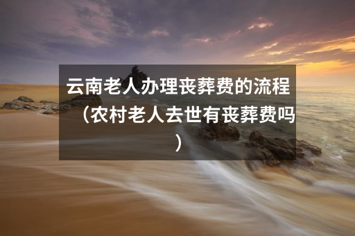 云南老人办理丧葬费的流程(农村老人去世有丧葬费吗)
