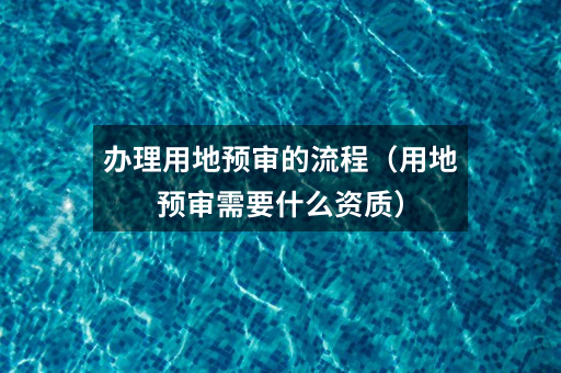 办理用地预审的流程(用地预审需要什么资质)