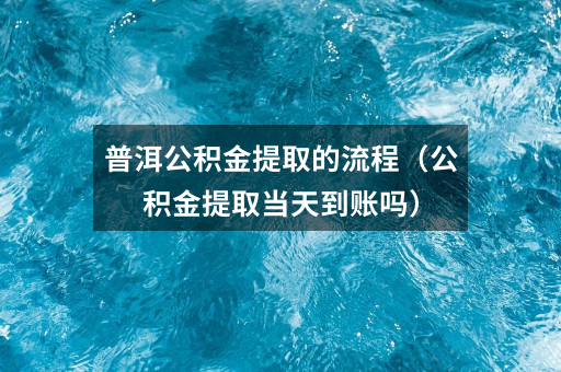 普洱公积金提取的流程（公积金提取当天到账吗）