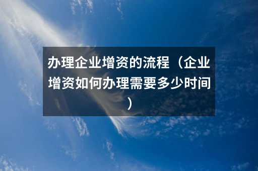 办理企业增资的流程(企业增资如何办理需要多少时间)