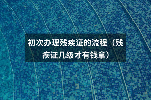 初次办理残疾证的流程(残疾证几级才有钱拿)