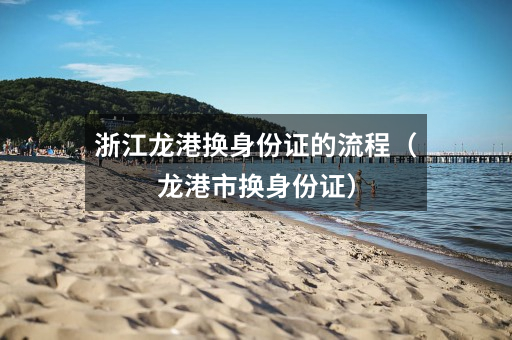 浙江龙港换身份证的流程（龙港市换身份证）