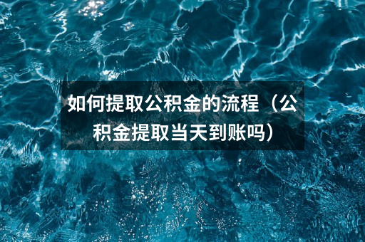 如何提取公积金的流程（公积金提取当天到账吗）