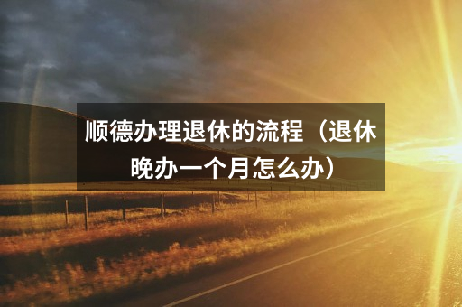 顺德办理退休的流程（退休晚办一个月怎么办）