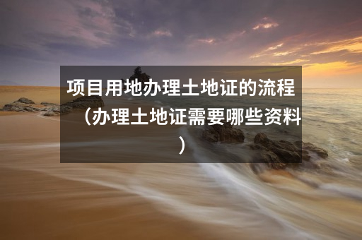项目用地办理土地证的流程(办理土地证需要哪些资料)