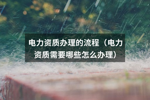 电力资质办理的流程(电力资质需要哪些怎么办理)
