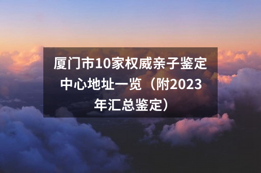 厦门市10家亲子鉴定中心地址一览（附2023年汇总鉴定）