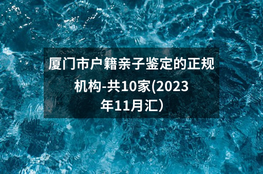 厦门市户籍亲子鉴定的正规机构-共10家(2023年12月汇）