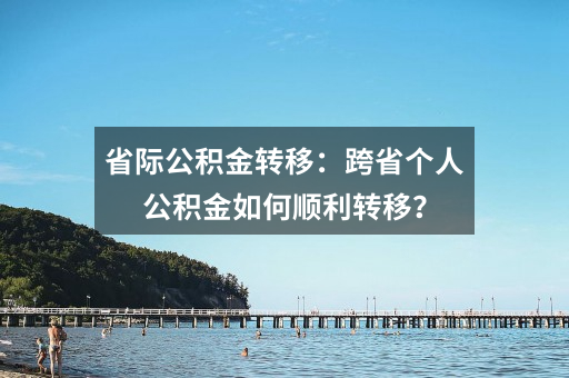 省际公积金转移:跨省个人公积金如何顺利转移?