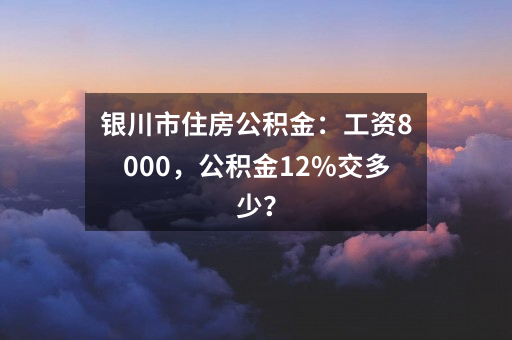 银川市住房公积金:工资8000,公积金12%交多少?