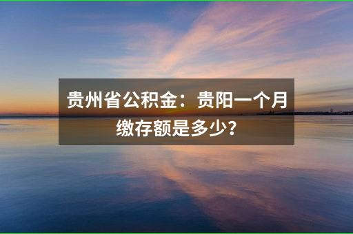 贵州省公积金：贵阳一个月缴存额是多少？