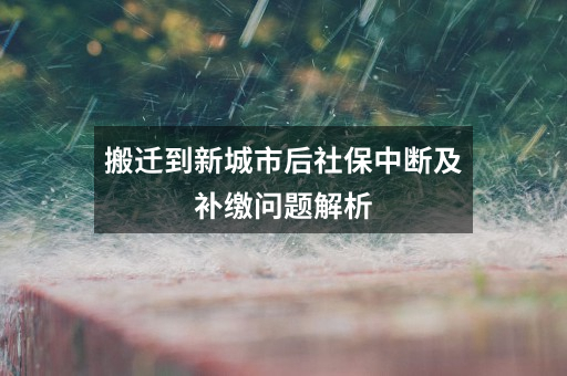 搬迁到新城市后社保中断及补缴问题解析