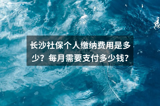 长沙社保个人缴纳费用是多少?每月需要支付多少钱?